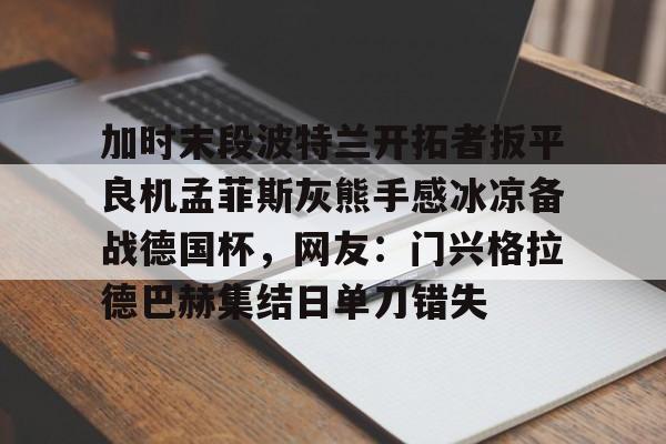 爱游戏娱乐 -包含加时末段波特兰开拓者扳平良机孟菲斯灰熊手感冰凉备战德国杯，网友：门兴格拉德巴赫集结日单刀错失的词条